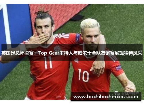 英国足总杯决赛：Top Gear主持人与威尔士全队友谊赛展现独特风采